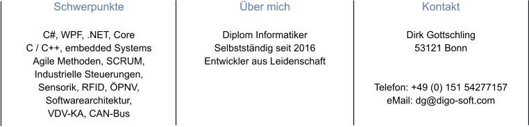 Schwerpunkte  C#, WPF, .NET, Core C / C++, embedded SystemsAgile Methoden, SCRUM, Industrielle Steuerungen,Sensorik, RFID, ÖPNV,Softwarearchitektur,  VDV-KA, CAN-Bus  Über mich  Diplom Informatiker Selbstständig seit 2016 Entwickler aus Leidenschaft  Kontakt  Dirk Gottschling 53121 Bonn   Telefon: +49 (0) 151 54277157 eMail: dg@digo-soft.com